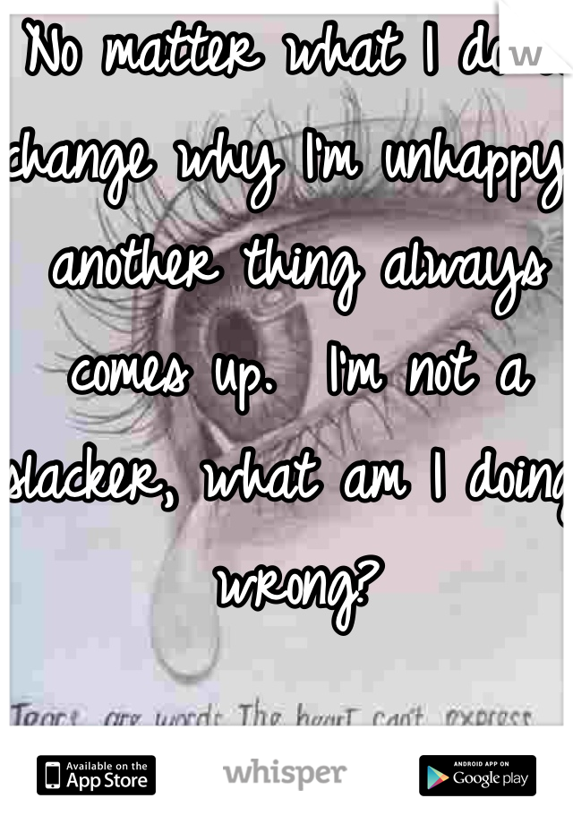 No matter what I do to change why I'm unhappy, another thing always comes up.  I'm not a slacker, what am I doing wrong?