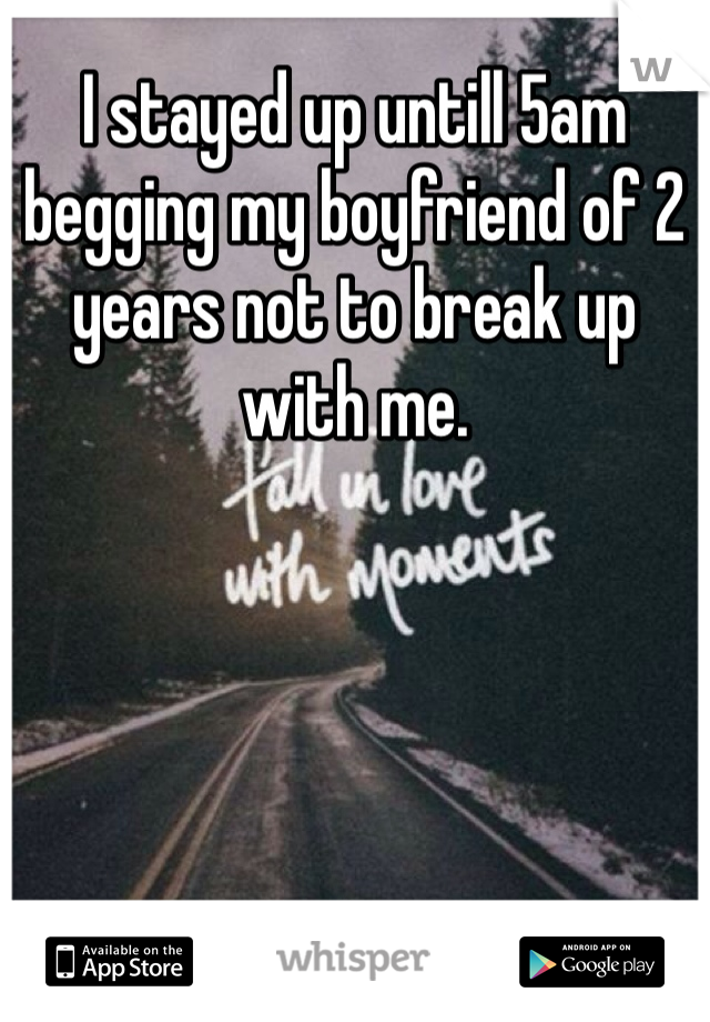 I stayed up untill 5am begging my boyfriend of 2 years not to break up with me. 