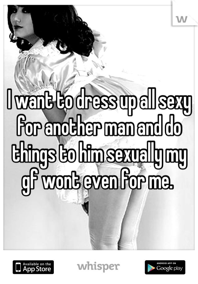 I want to dress up all sexy for another man and do things to him sexually my gf wont even for me. 