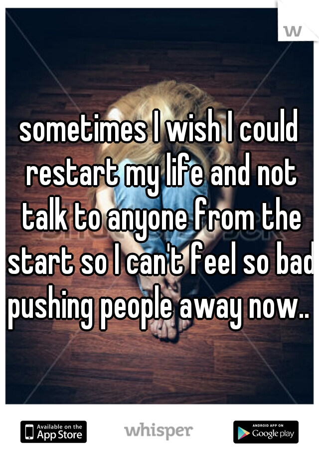 sometimes I wish I could restart my life and not talk to anyone from the start so I can't feel so bad pushing people away now.. 