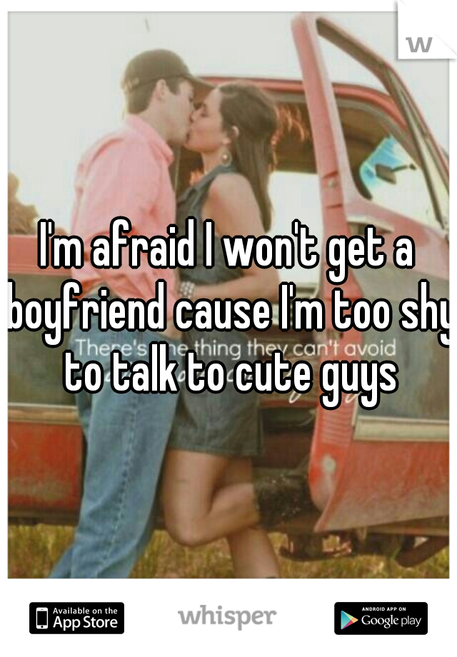 I'm afraid I won't get a boyfriend cause I'm too shy to talk to cute guys