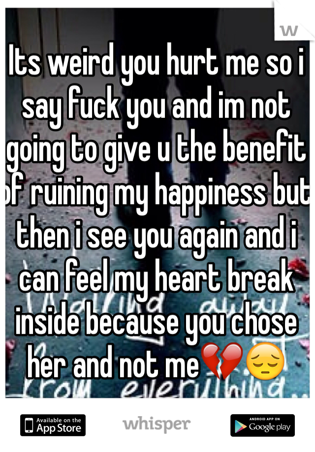 Its weird you hurt me so i say fuck you and im not going to give u the benefit of ruining my happiness but then i see you again and i can feel my heart break inside because you chose her and not me💔😔
