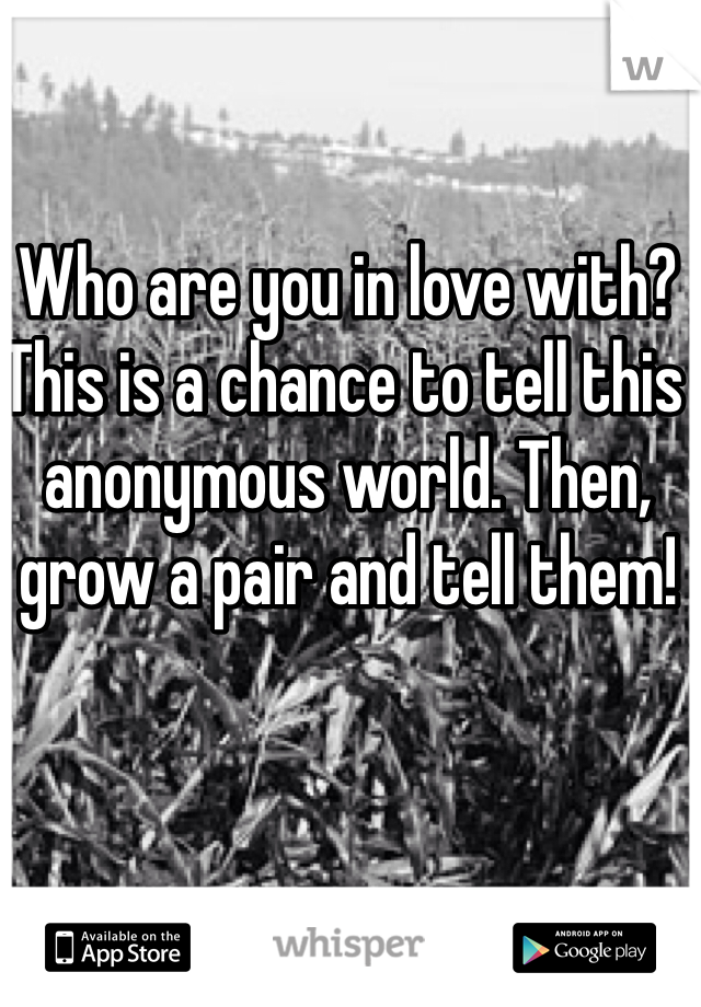 Who are you in love with? This is a chance to tell this anonymous world. Then, grow a pair and tell them!