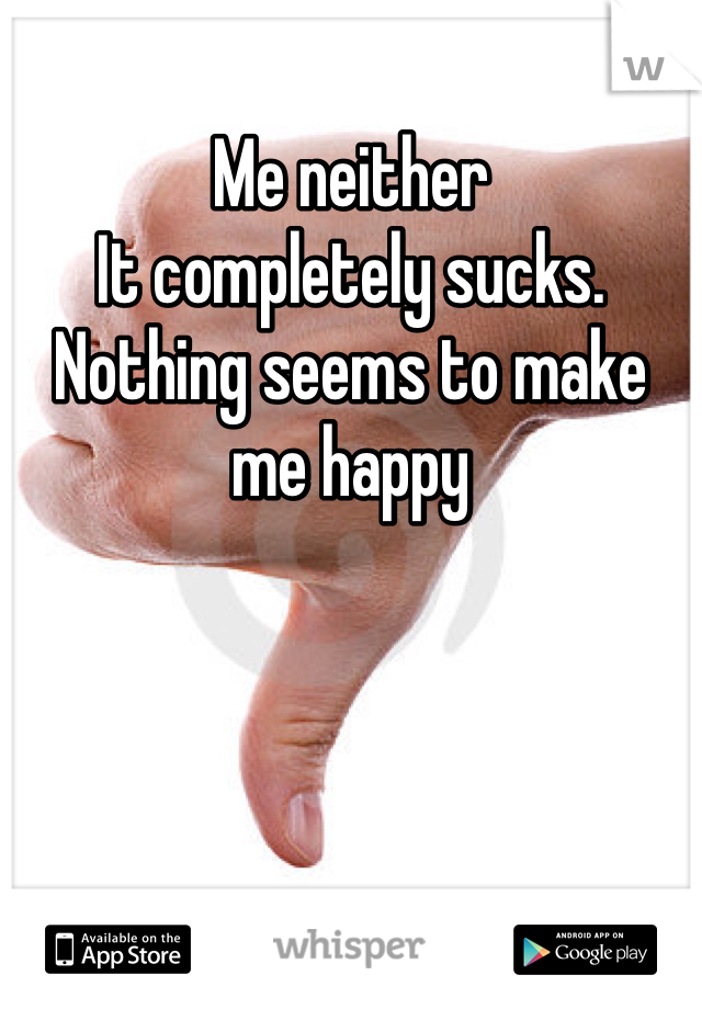 Me neither
It completely sucks. Nothing seems to make me happy