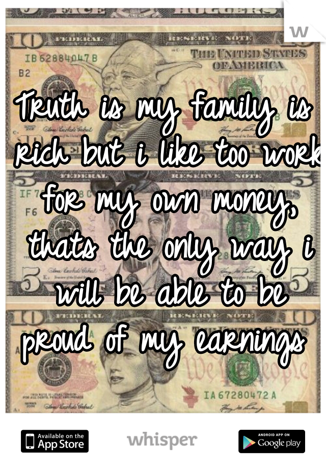 Truth is my family is rich but i like too work for my own money, thats the only way i will be able to be proud of my earnings 