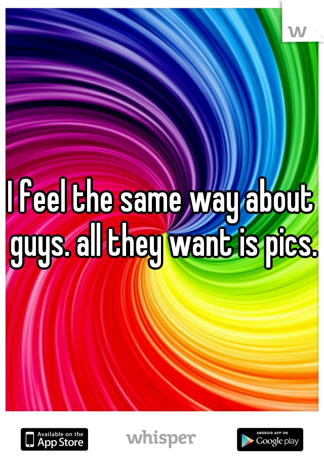 I feel the same way about guys. all they want is pics.