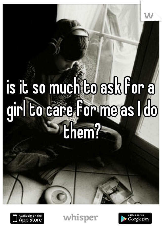 is it so much to ask for a girl to care for me as I do them?