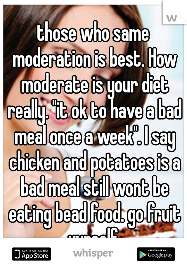 those who same moderation is best. How moderate is your diet really. "it ok to have a bad meal once a week". I say chicken and potatoes is a bad meal still wont be eating bead food. go fruit yurself.