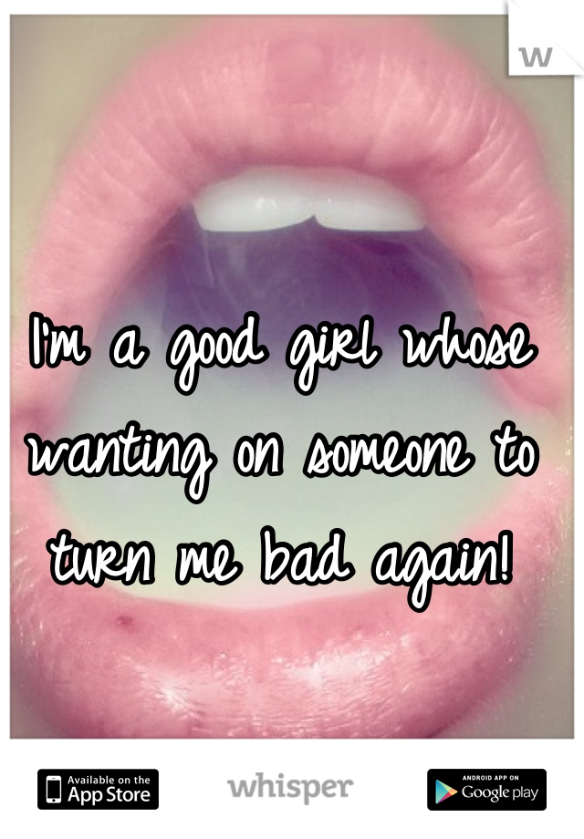 I'm a good girl whose wanting on someone to turn me bad again!