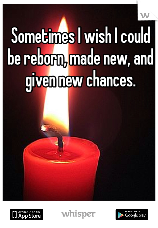 Sometimes I wish I could be reborn, made new, and given new chances.