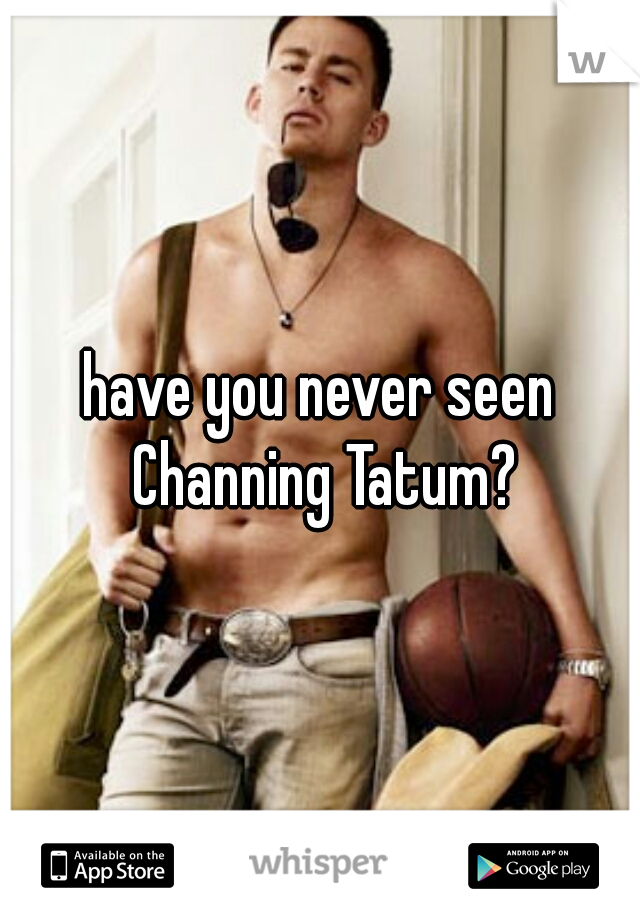 have you never seen Channing Tatum?