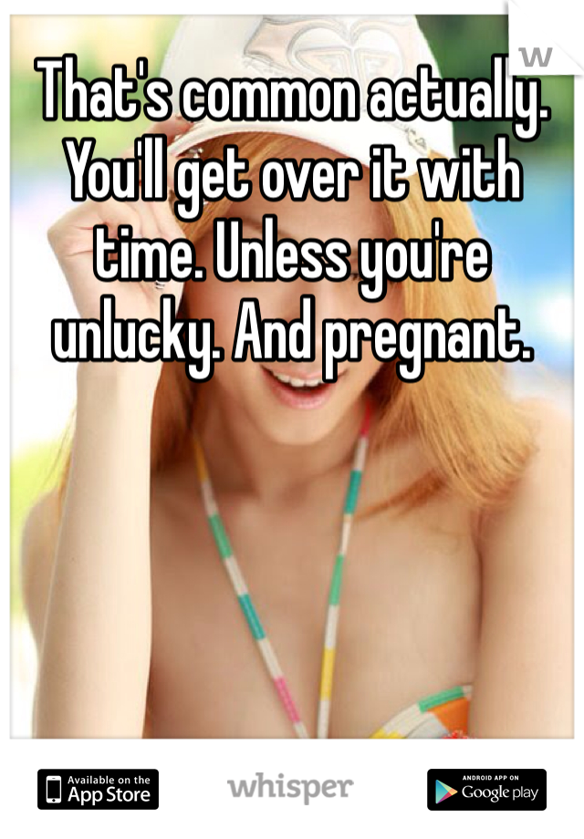 That's common actually. You'll get over it with time. Unless you're unlucky. And pregnant. 