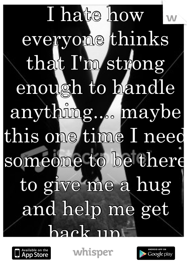 I hate how everyone thinks that I'm strong enough to handle anything.... maybe this one time I need someone to be there to give me a hug and help me get back up....