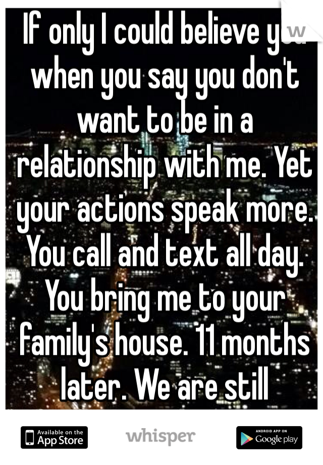 If only I could believe you when you say you don't want to be in a relationship with me. Yet your actions speak more. You call and text all day. You bring me to your family's house. 11 months later. We are still "friends". 