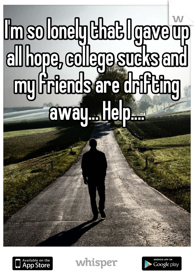 I'm so lonely that I gave up all hope, college sucks and my friends are drifting away... Help....