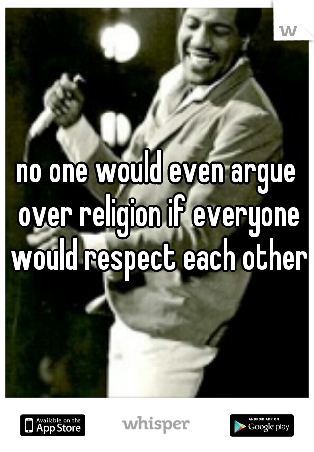 no one would even argue over religion if everyone would respect each other