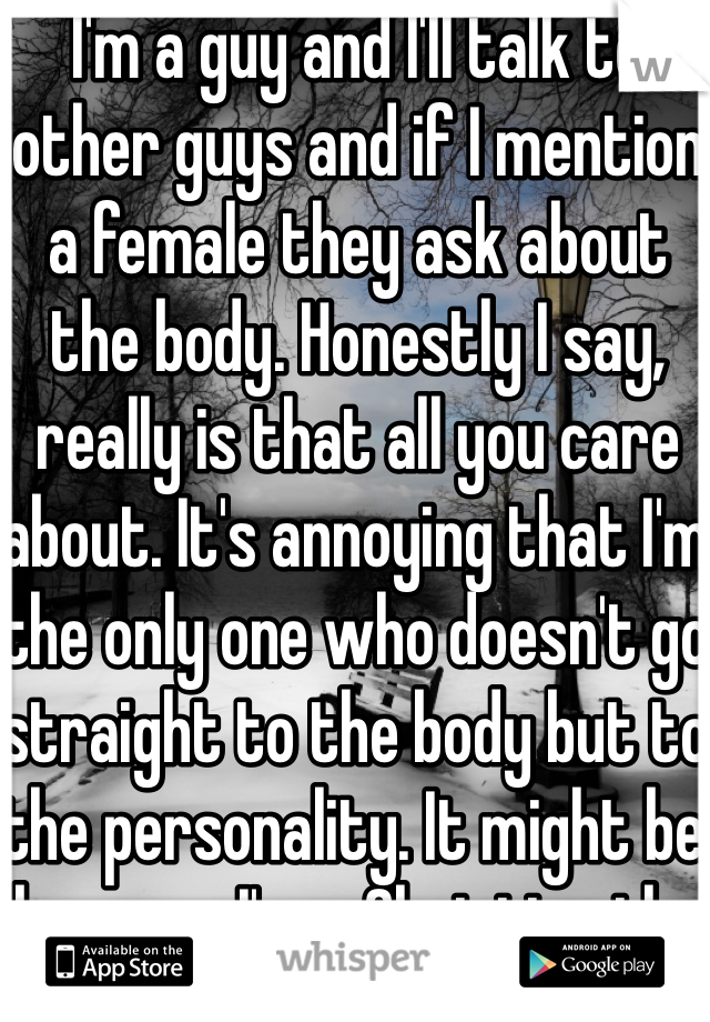 I'm a guy and I'll talk to other guys and if I mention a female they ask about the body. Honestly I say, really is that all you care about. It's annoying that I'm the only one who doesn't go straight to the body but to the personality. It might be because I'm a Christian tho