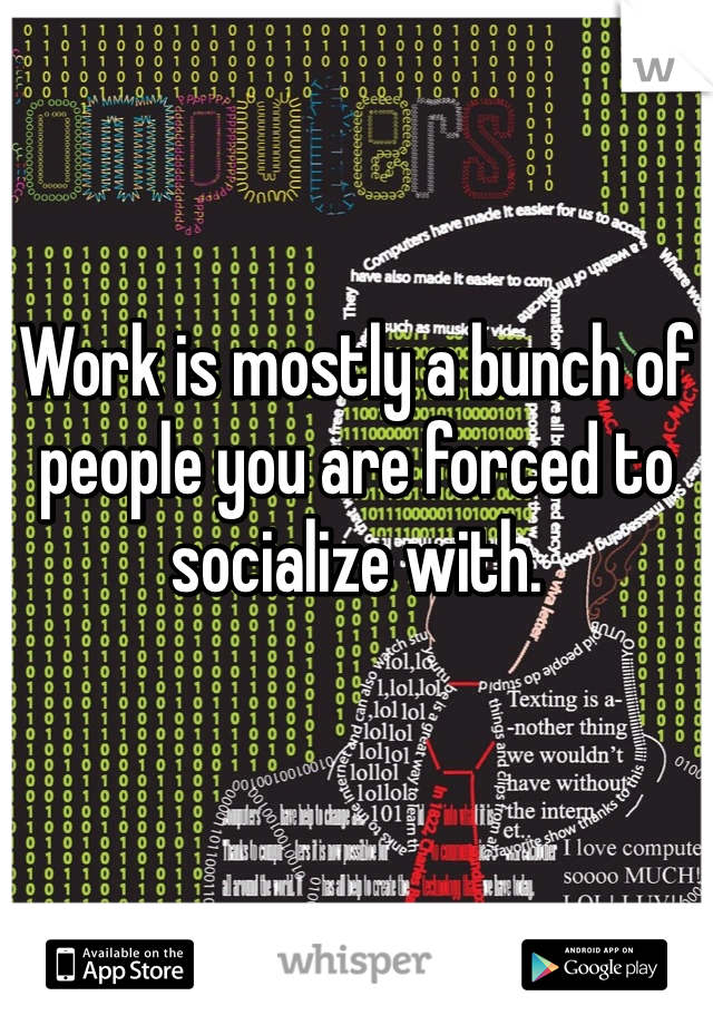 Work is mostly a bunch of people you are forced to socialize with.