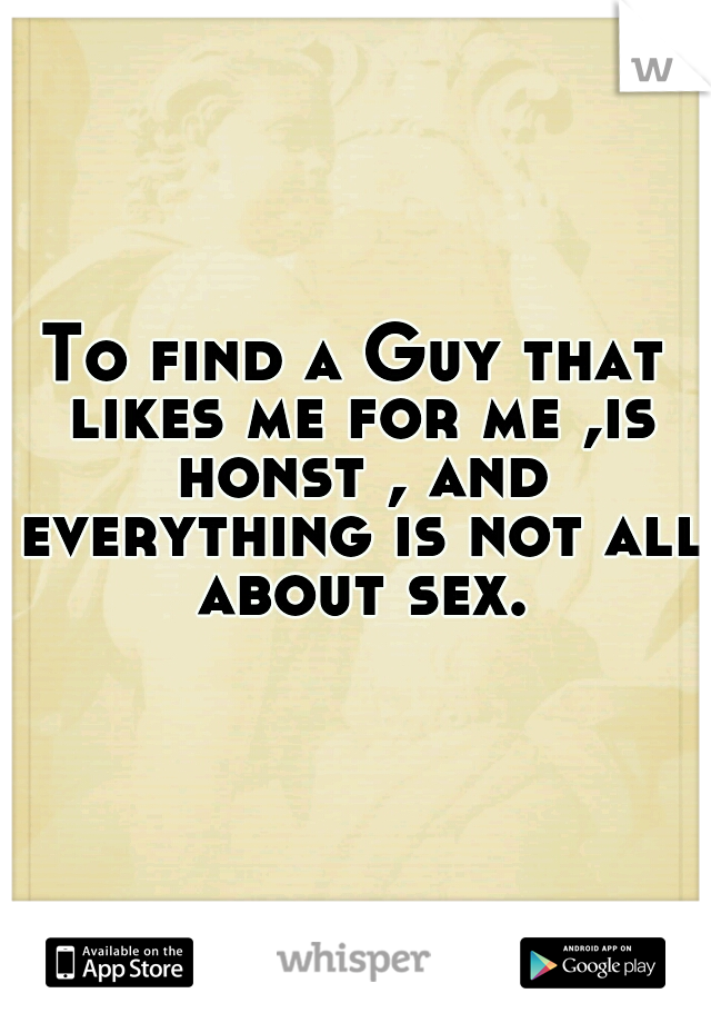 To find a Guy that likes me for me ,is honst , and everything is not all about sex.