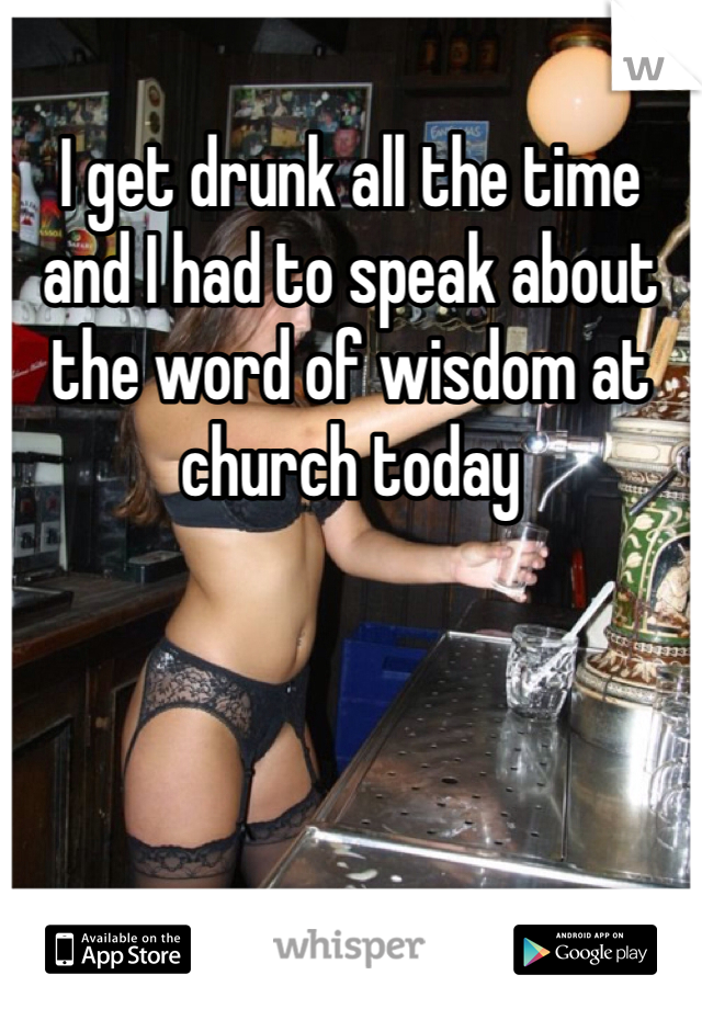 I get drunk all the time and I had to speak about the word of wisdom at church today