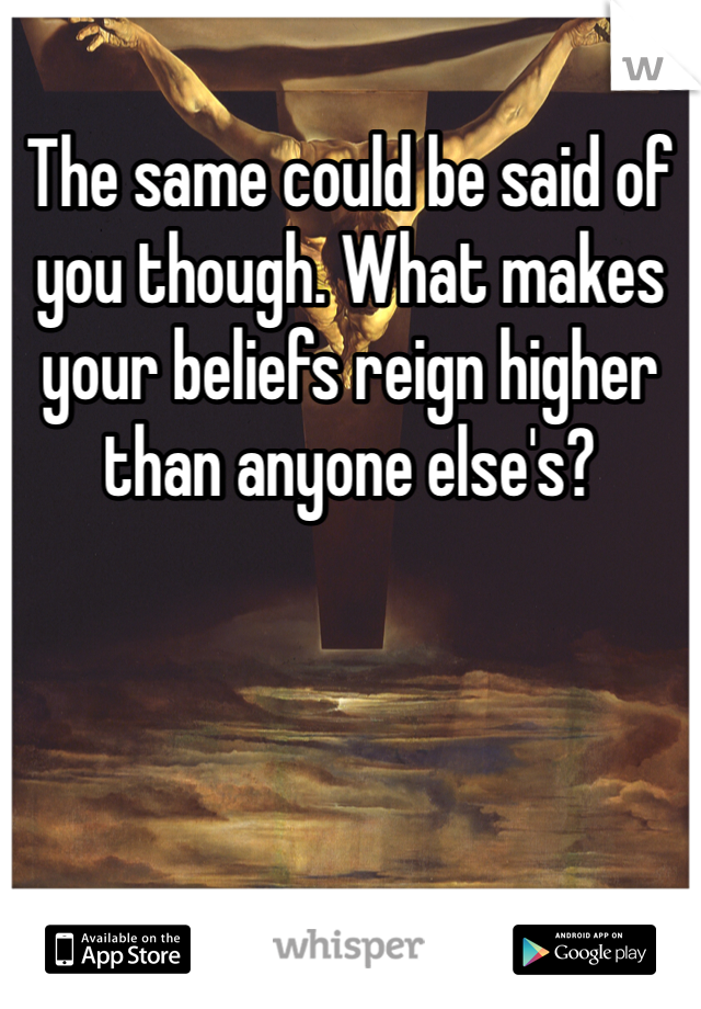 The same could be said of you though. What makes your beliefs reign higher than anyone else's?