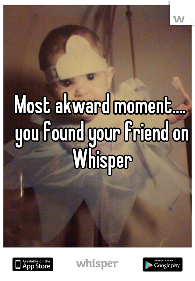 Most akward moment.... you found your friend on Whisper