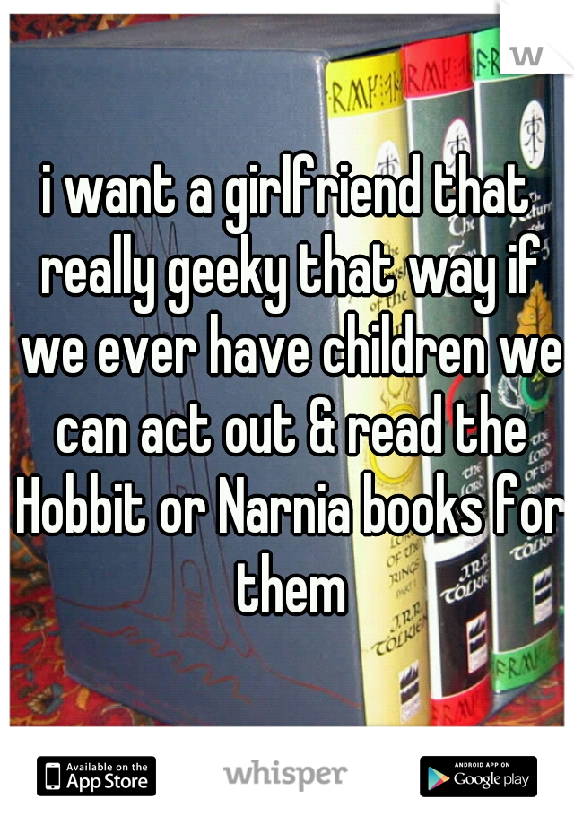 i want a girlfriend that really geeky that way if we ever have children we can act out & read the Hobbit or Narnia books for them