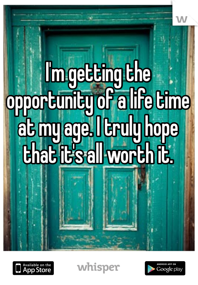 I'm getting the opportunity of a life time at my age. I truly hope that it's all worth it. 