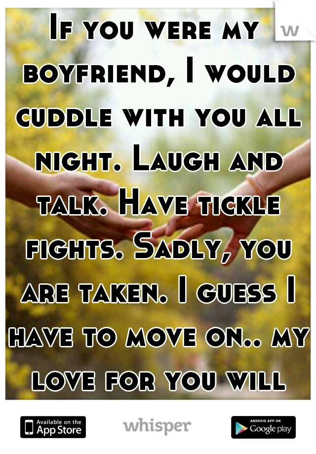 If you were my boyfriend, I would cuddle with you all night. Laugh and talk. Have tickle fights. Sadly, you are taken. I guess I have to move on.. my love for you will never be gone. 
