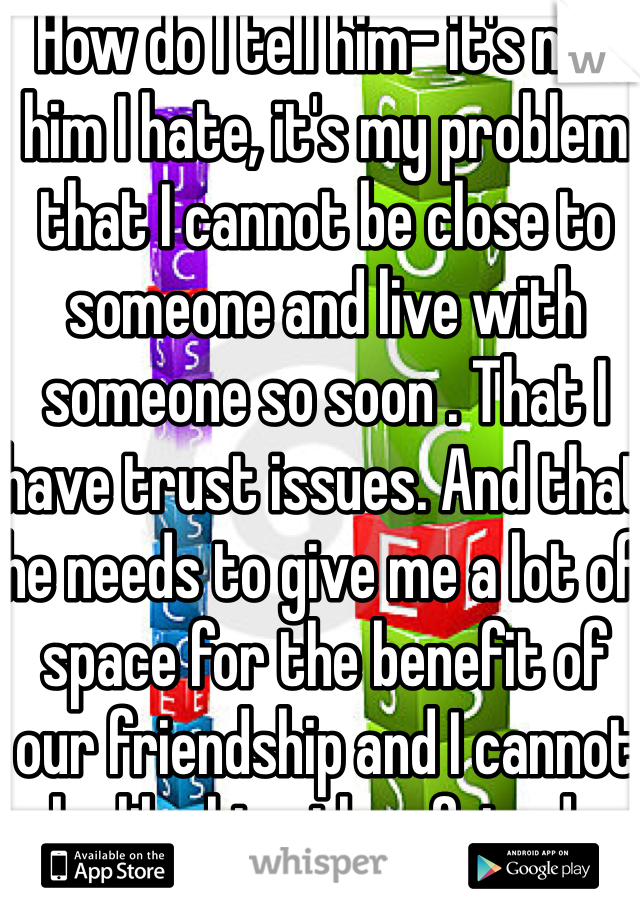 How do I tell him- it's not him I hate, it's my problem that I cannot be close to someone and live with someone so soon . That I have trust issues. And that he needs to give me a lot of space for the benefit of our friendship and I cannot be like his other friends who can be so close all the time.