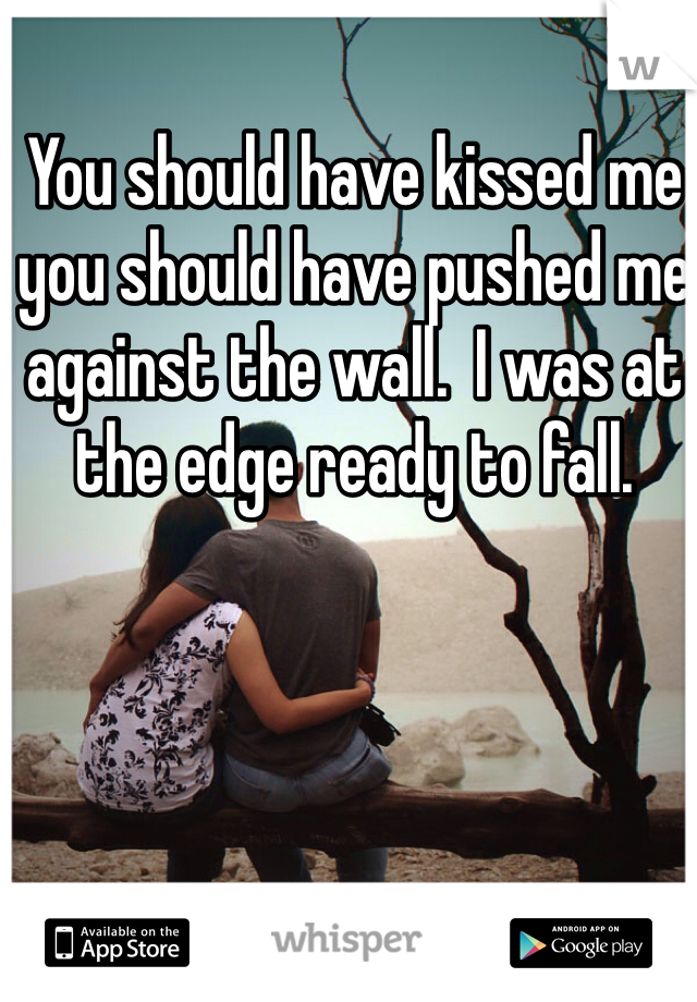 You should have kissed me you should have pushed me against the wall.  I was at the edge ready to fall.