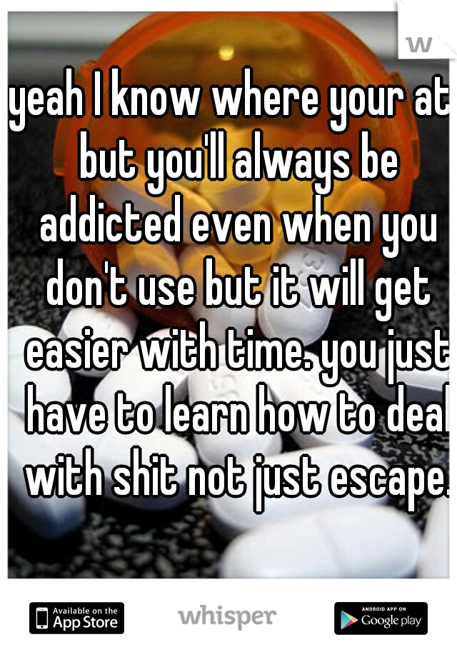 yeah I know where your at. but you'll always be addicted even when you don't use but it will get easier with time. you just have to learn how to deal with shit not just escape.