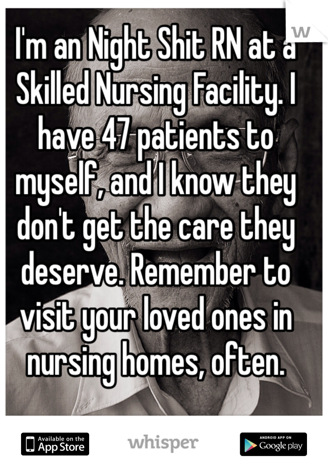I'm an Night Shit RN at a Skilled Nursing Facility. I have 47 patients to myself, and I know they don't get the care they deserve. Remember to visit your loved ones in nursing homes, often. 