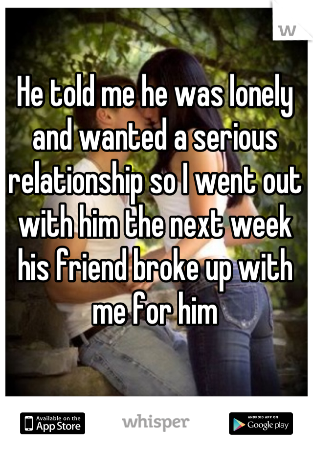 He told me he was lonely and wanted a serious relationship so I went out with him the next week his friend broke up with me for him