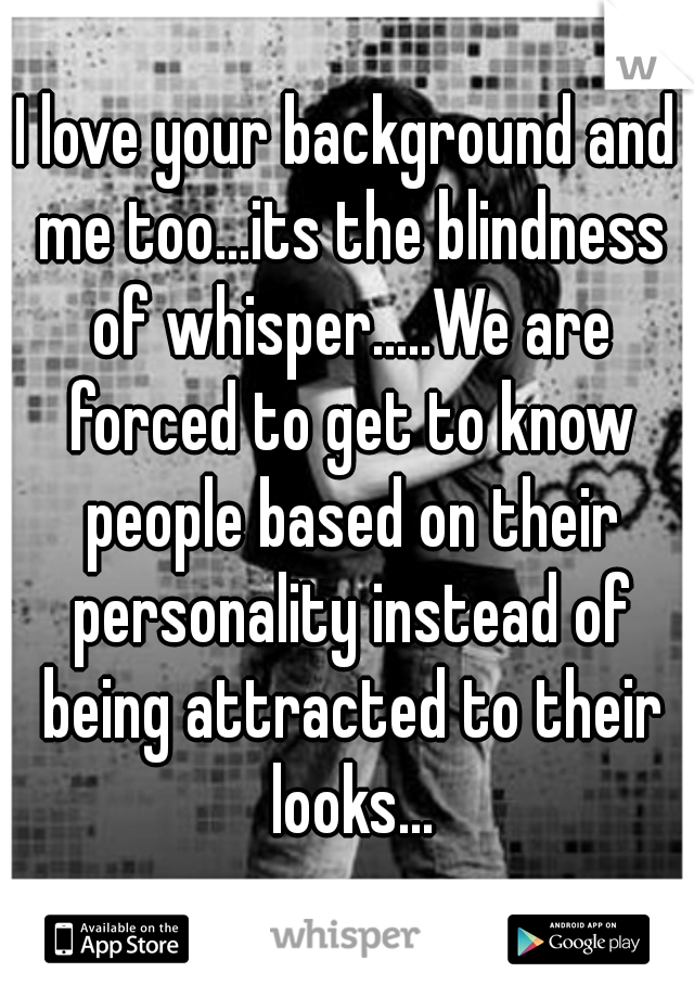 I love your background and me too...its the blindness of whisper.....We are forced to get to know people based on their personality instead of being attracted to their looks...