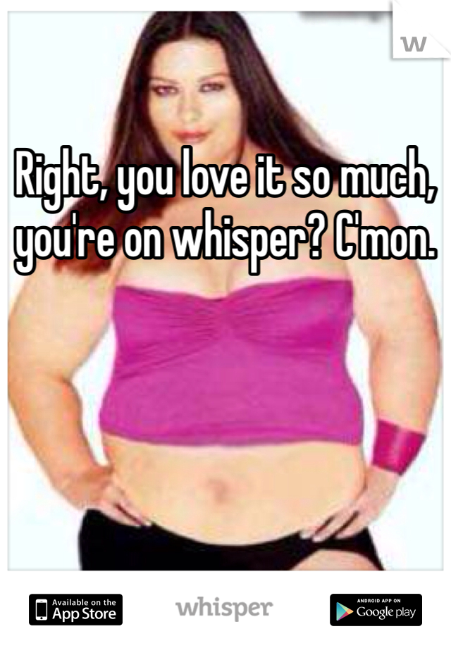 Right, you love it so much, you're on whisper? C'mon.