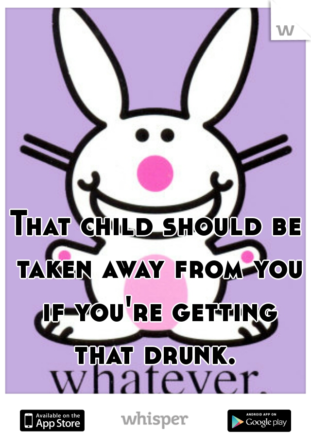 That child should be taken away from you if you're getting that drunk. 