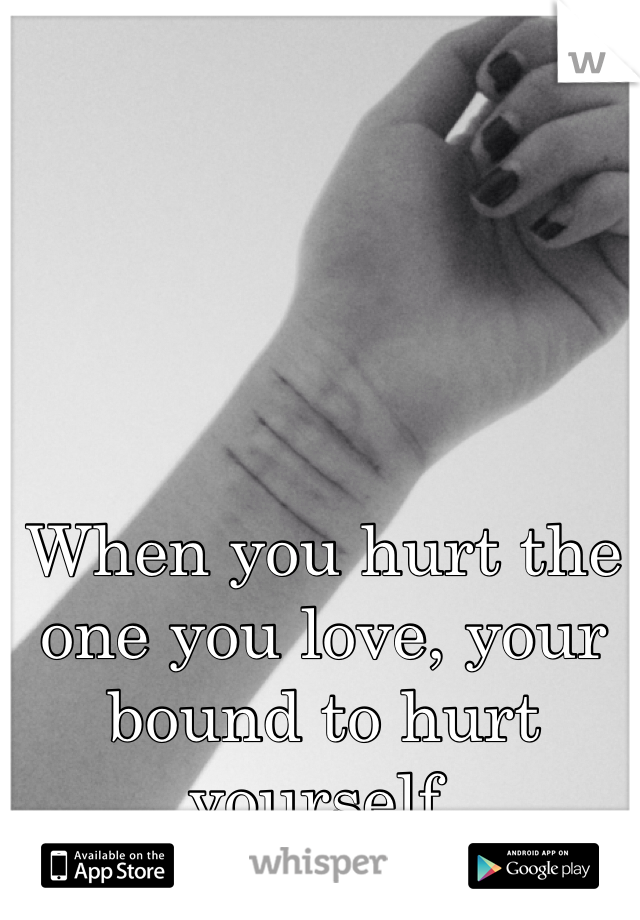 When you hurt the one you love, your bound to hurt yourself.

