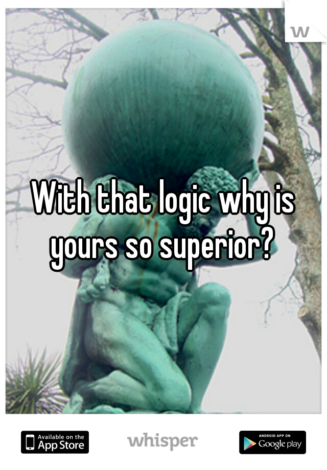 With that logic why is yours so superior? 