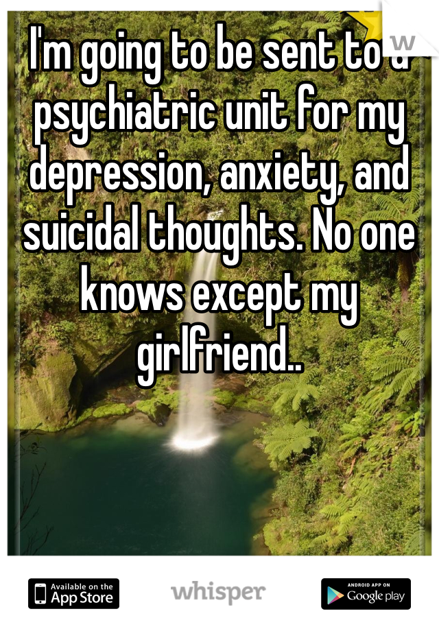 I'm going to be sent to a psychiatric unit for my depression, anxiety, and suicidal thoughts. No one knows except my girlfriend..