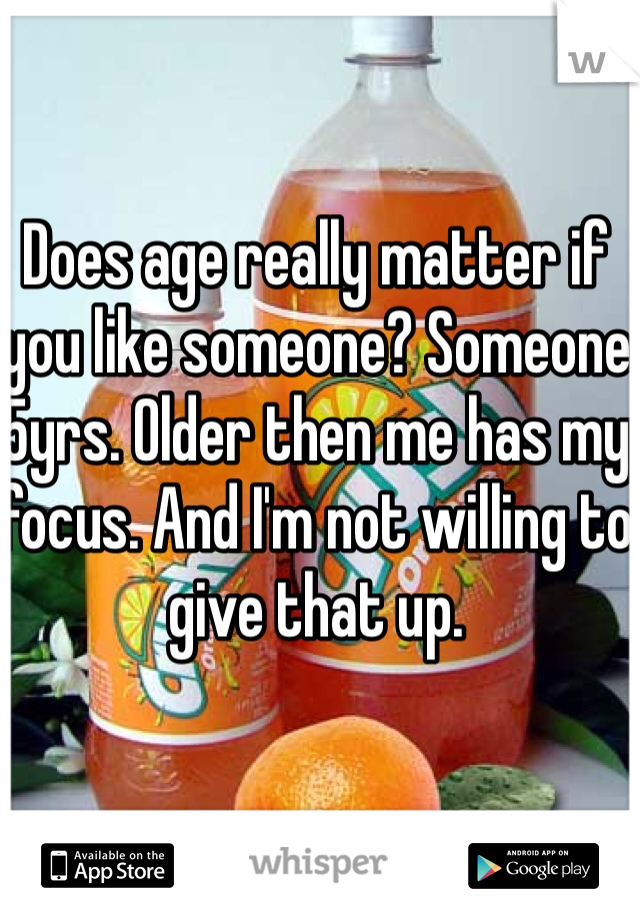 Does age really matter if you like someone? Someone 5yrs. Older then me has my focus. And I'm not willing to give that up. 