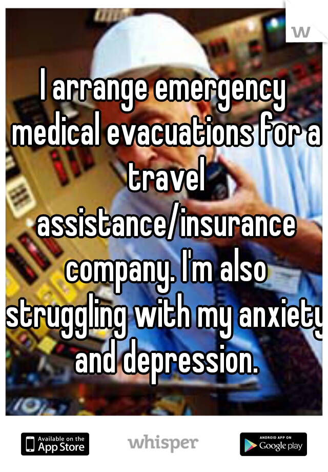 I arrange emergency medical evacuations for a travel assistance/insurance company. I'm also struggling with my anxiety and depression.