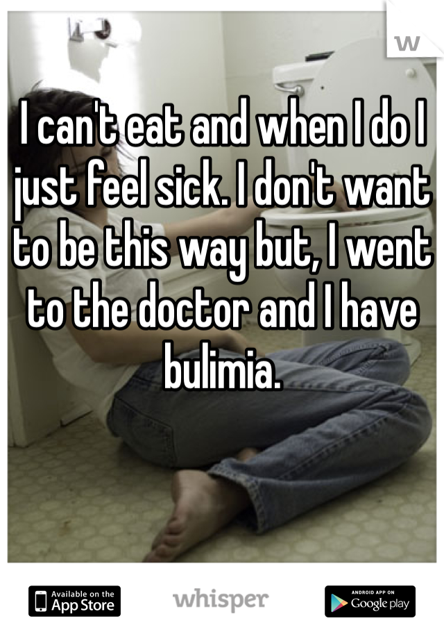 I can't eat and when I do I just feel sick. I don't want to be this way but, I went to the doctor and I have bulimia.  