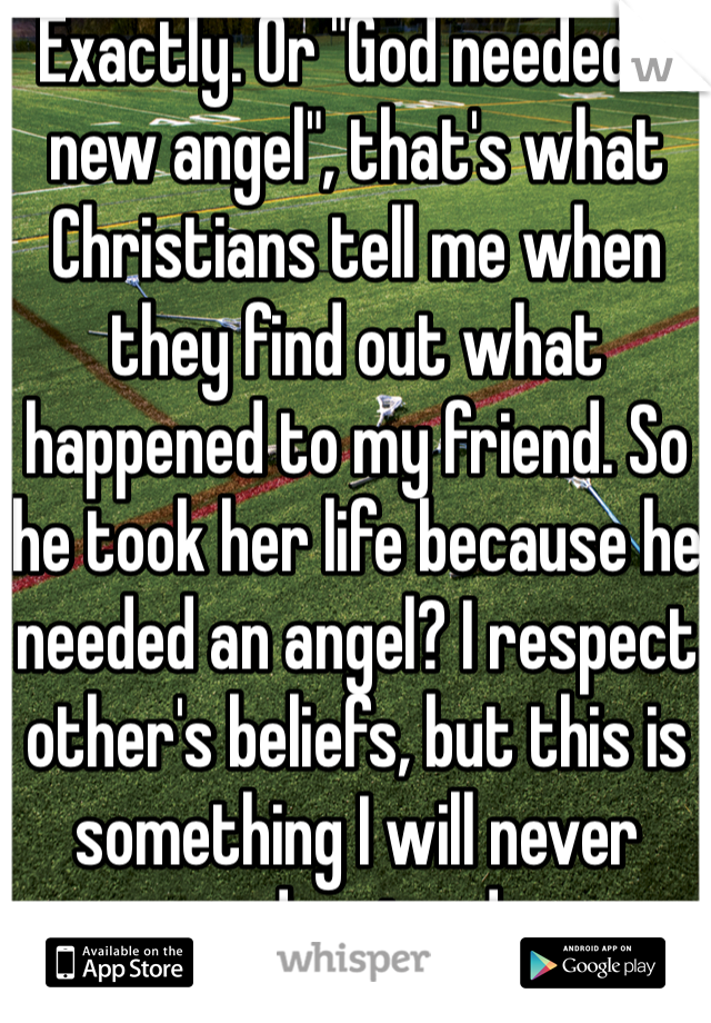 Exactly. Or "God needed a new angel", that's what Christians tell me when they find out what happened to my friend. So he took her life because he needed an angel? I respect other's beliefs, but this is something I will never understand.