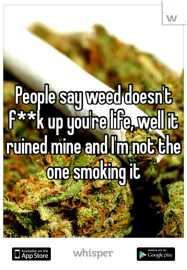 People say weed doesn't f**k up you're life, well it ruined mine and I'm not the one smoking it 