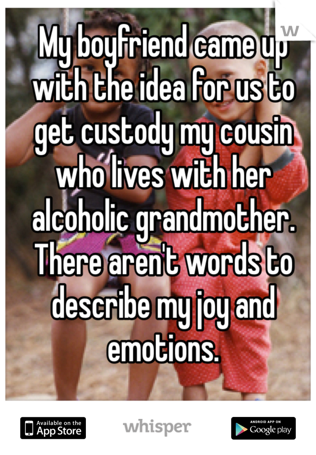 My boyfriend came up with the idea for us to get custody my cousin who lives with her alcoholic grandmother. There aren't words to describe my joy and emotions. 