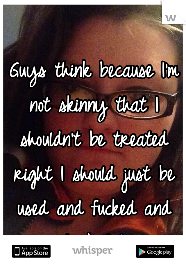 Guys think because I'm not skinny that I shouldn't be treated right I should just be used and fucked and chucked ): 