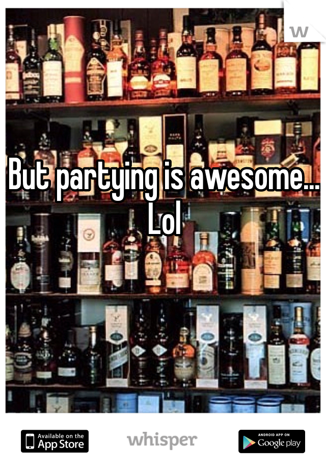 But partying is awesome... Lol