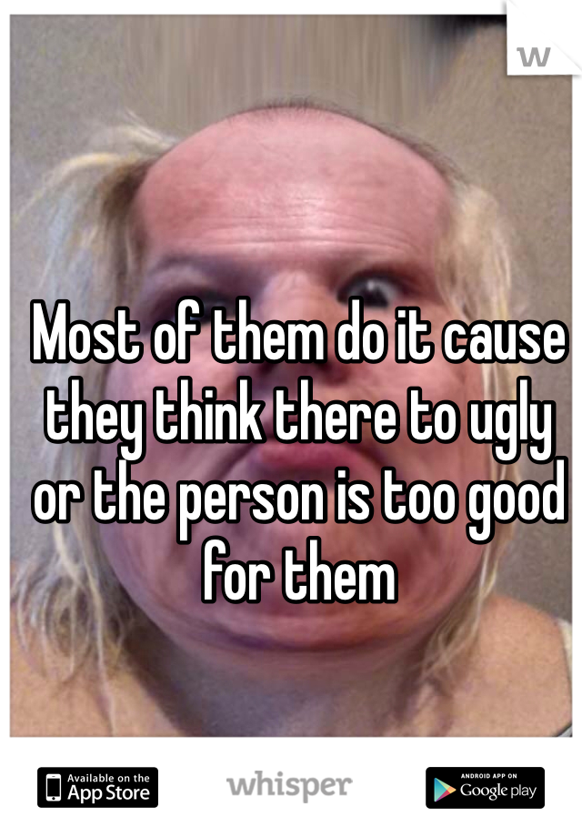 Most of them do it cause they think there to ugly or the person is too good for them 