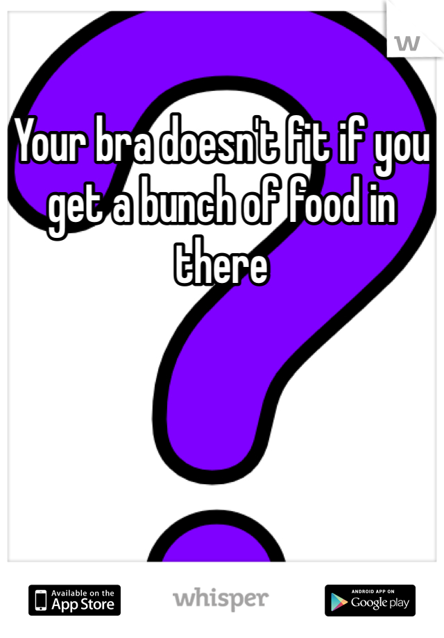 Your bra doesn't fit if you get a bunch of food in there 